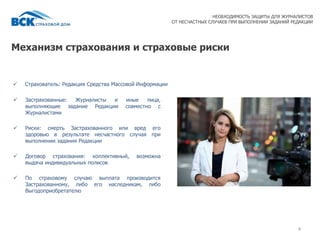 Механизм страхования и страховые риски
 Страхователь: Редакция Средства Массовой Информации
4
НЕОБХОДИМОСТЬ ЗАЩИТЫ ДЛЯ ЖУРНАЛИСТОВ
ОТ НЕСЧАСТНЫХ СЛУЧАЕВ ПРИ ВЫПОЛНЕНИИ ЗАДАНИЙ РЕДАКЦИИ
 Застрахованные: Журналисты и иные лица,
выполняющие задание Редакции совместно с
Журналистами
 Риски: смерть Застрахованного или вред его
здоровью в результате несчастного случая при
выполнении задания Редакции
 Договор страхования: коллективный, возможна
выдача индивидуальных полисов
 По страховому случаю выплата производится
Застрахованному, либо его наследникам, либо
Выгодоприобретателю
 