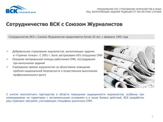Сотрудничество ВСК с Союзом Журналистов
5
 Добровольное страхование журналистов, выполняющих задания
в «Горячих точках». С 2001 г. было застраховано 693 сотрудника СМИ
 Оказание материальной помощи работникам СМИ, пострадавшим
при выполнении заданий
 Учреждение премии журналистам за объективное освещение
проблем национальной безопасности и мужественное выполнение
профессионального долга
С учетом многолетнего партнерства в области повышения защищенности журналистов, особенно при
командировках на территории с экстремальными условиями и в зонах боевых действий, ВСК разработан
ряд страховых программ, учитывающих специфику различных СМИ.
Сотрудничество ВСК с Союзом Журналистов продолжается более 20 лет, с февраля 1995 года
ПРЕДЛОЖЕНИЕ ПОС СТРАХОВАНИЮ ЖУРНАЛИСТОВ И ИНЫХ
ЛИЦ, ВЫПОЛНЯЮЩИХ ЗАДАНИЕ РЕДАКЦИИ ОТ НЕСЧАСТНЫХ СЛУЧАЕВ
 