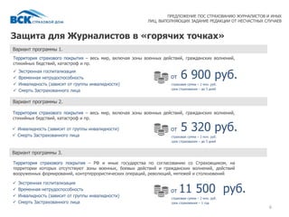 Защита для Журналистов в «горячих точках»
6
Территория страхового покрытия – весь мир, включая зоны военных действий, гражданских волнений,
стихийных бедствий, катастроф и пр.
страховая сумма – 2 млн. руб.
срок страхования – до 5 дней
ПРЕДЛОЖЕНИЕ ПОС СТРАХОВАНИЮ ЖУРНАЛИСТОВ И ИНЫХ
ЛИЦ, ВЫПОЛНЯЮЩИХ ЗАДАНИЕ РЕДАКЦИИ ОТ НЕСЧАСТНЫХ СЛУЧАЕВ
от 6 900 руб. Экстренная госпитализация
 Временная нетрудоспособность
 Инвалидность (зависит от группы инвалидности)
 Смерть Застрахованного лица
Вариант программы 1.
Вариант программы 2.
Территория страхового покрытия – весь мир, включая зоны военных действий, гражданских волнений,
стихийных бедствий, катастроф и пр.
 Инвалидность (зависит от группы инвалидности)
 Смерть Застрахованного лица страховая сумма – 2 млн. руб.
срок страхования – до 5 дней
от 5 320 руб.
Вариант программы 3.
Территория страхового покрытия – РФ и иные государства по согласованию со Страховщиком, на
территории которых отсутствуют зоны военных, боевых действий и гражданских волнений, действий
вооруженных формирований, контртеррористических операций, революций, мятежей и столкновений
 Экстренная госпитализация
 Временная нетрудоспособность
 Инвалидность (зависит от группы инвалидности)
 Смерть Застрахованного лица
страховая сумма – 2 млн. руб.
срок страхования – 1 год
от 11 500 руб.
 