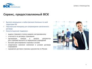 Сервис, предоставляемый ВСК
88
СЕРВИС И ПРЕИМУЩЕСТВА
 Выплата возмещения в любом филиале Компании по всей
территории РФ
 Персональный менеджер для сопровождения заключенного
договора
 Консультационная поддержка:
• выдача страхового полиса каждому застрахованному
• отчетность по договору страхования
• организация помощи в запросе документов
для страховой выплаты из медицинских учреждений
• быстрое урегулирование страховых случаев
• оперативное внесение изменение в условия договора
страхования
• курьерская доставка страховых документов по Москве
 