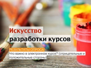 Искусство
разработки курсов
РЕЗУЛЬТАТЫ ОПРОСА:
Что важно в электронном курсе? (отрицательные и
положительные стороны)