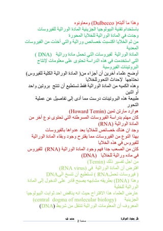 ‫فكر‬‫العباقرة‬ ‫بعقول‬
‫صفحة‬2
‫محمد‬‫طه‬
‫أثبته‬ ‫ما‬ ‫وهذا‬((Dulbecco‫ومعاونوه‬
‫للفيروسات‬ ‫الوراثية‬ ‫المادة‬ ‫الجزيئية‬ ‫البيولوجيا‬ ‫تقنية‬ ‫باستخدام‬
‫المحورة‬ ‫للخاليا‬ ‫الوراثية‬ ‫المادة‬ ‫في‬ ‫وجدت‬
‫الفيروسات‬ ‫من‬ ‫أخذت‬ ‫والتي‬ ‫وراثية‬ ‫خصائص‬ ‫اكتسبت‬ ‫الخاليا‬ ‫ثم‬ ‫من‬
‫المعدية‬
‫وراثية‬ ‫مادة‬ ‫تحمل‬ ‫التي‬ ‫لفيروسات‬ ‫الوراثية‬ ‫المادة‬DNA))
‫هذه‬ ‫في‬ ‫استخدمت‬ ‫التي‬‫إلنتاج‬ ‫معلومات‬ ‫على‬ ‫تحتوى‬ ‫الدراسة‬
‫الفيروسية‬ ‫البروتينات‬
‫من‬ ‫أجزاء‬ ‫أن‬ ‫آخرين‬ ‫علماء‬ ‫أوضح‬(‫للفيروس‬ ‫الكلية‬ ‫الوراثية‬ ‫المادة‬)
‫التحورللخاليا‬ ‫إلحداث‬ ‫نحتاجها‬
‫تستطيع‬ ‫فقط‬ ‫الوراثية‬ ‫المادة‬ ‫من‬ ‫الكميه‬ ‫وهذه‬‫أن‬‫واحد‬ ‫بروتين‬ ‫تنتج‬
‫اثنين‬ ‫أو‬
‫إلى‬ ‫أدى‬ ‫مما‬ ‫درست‬ ‫البروتينات‬ ‫هذه‬ ‫طبيعة‬‫عملية‬ ‫عن‬ ‫تفاصيل‬
‫التحور‬
‫تمين‬ ‫مارتن‬ ‫هوارد‬(Howard Temin)
‫من‬ ‫أخر‬ ‫نوع‬ ‫تحتوى‬ ‫التي‬ ‫المسرطنه‬ ‫الفيروسات‬ ‫بدراسة‬ ‫مهتم‬ ‫كان‬
‫الوراثية‬ ‫المادة‬RNA))
‫بالفيروسات‬ ‫عدواها‬ ‫بعد‬ ‫للخاليا‬ ‫خصائص‬ ‫هناك‬ ‫ان‬ ‫وجد‬
‫الوراثية‬ ‫المادة‬ ‫وبقاء‬ ‫وجود‬ ‫يقترح‬ ‫مما‬ ‫الفيروسات‬ ‫من‬ ‫النوع‬ ‫بهذا‬
‫للفيروس‬‫في‬‫هذ‬‫الخاليا‬ ‫ه‬
‫الوراثية‬ ‫المادة‬ ‫وجود‬ ‫فهم‬ ‫جدا‬ ‫الصعب‬ ‫من‬ ‫كان‬RNA))‫للفيروس‬
‫للخاليا‬ ‫وراثية‬ ‫ماده‬ ‫في‬(DNA)
‫ذلك‬ ‫تفسير‬ ‫اجل‬ ‫من‬Temin))
‫في‬ ‫الوراثية‬ ‫المادة‬ ‫أن‬ ‫افترض‬(RNA virus)
(‫تحمل‬ ‫فيروسات‬RNA)‫الى‬ ‫تنسخ‬ ‫أن‬ ‫تستطيع‬DNA
‫وهذا‬DNA))‫إ‬ ‫الدخول‬ ‫على‬ ‫قادر‬ ‫يصبح‬ ‫مشابهه‬ ‫بطريقه‬‫المادة‬ ‫لى‬
‫للخلية‬ ‫الوراثية‬
‫البيولوجيا‬ ‫ثوابت‬ ‫احد‬ ‫يناقض‬ ‫انه‬ ‫حيث‬ ‫االقتراح‬ ‫هذا‬ ‫العلماء‬ ‫عارض‬
‫الجزيئية‬central dogma of molecular biology))
‫شريط‬ ‫من‬ ‫تنتقل‬ ‫الوراثية‬ ‫المعلومات‬ ‫أن‬ ‫المعروف‬DNA))
 