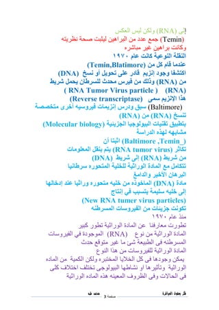 ‫فكر‬‫العباقرة‬ ‫بعقول‬
‫صفحة‬3
‫محمد‬‫طه‬
‫إ‬‫لى‬RNA))‫العكس‬ ‫ليس‬ ‫ولكن‬
Temin))‫من‬ ‫عدد‬ ‫جمع‬‫البراهين‬‫نظر‬ ‫صحة‬ ‫ليثبت‬‫يته‬
‫مباشره‬ ‫غير‬ ‫براهين‬ ‫وكانت‬
‫عام‬ ‫كانت‬ ‫النوعية‬ ‫النقلة‬0791
‫من‬ ‫كل‬ ‫قام‬ ‫عندما‬Temin,Blatimore))
‫نسخ‬ ‫أو‬ ‫تحويل‬ ‫على‬ ‫قادر‬ ‫إنزيم‬ ‫وجود‬ ‫اكتشفا‬DNA))
‫من‬RNA))‫شريط‬ ‫يحمل‬ ‫للسرطان‬ ‫محدث‬ ‫فيرس‬ ‫من‬ ‫وذلك‬
RNA))( RNA Tumor Virus particle )
‫سمى‬ ‫اإلنزيم‬ ‫هذا‬Reverse transcriptase))
Baltimore))‫متخصصة‬ ‫أخرى‬ ‫فيروسيه‬ ‫إنزيمات‬ ‫ودرس‬ ‫سبق‬
‫تنسخ‬RNA))‫من‬RNA))
‫الجزيئية‬ ‫البيولوجيا‬ ‫تقنيات‬ ‫بتطبيق‬Molecular biology))
‫لهذه‬ ‫مشابهه‬‫الدراسة‬
Baltimore ,Temin_))‫اثبتا‬‫أن‬
‫تكاثر‬RNA tumor virus))‫المعلومات‬ ‫بنقل‬ ‫يتم‬
‫شريط‬ ‫من‬RNA))‫إلى‬‫شريط‬DNA))
‫سرطانيا‬ ‫المتحوره‬ ‫للخلية‬ ‫الوراثية‬ ‫المادة‬ ‫مع‬ ‫تتكامل‬
‫البرهان‬‫األخير‬‫والدامغ‬
‫مادة‬DNA))‫خليه‬ ‫من‬ ‫الماخوذه‬‫إدخالها‬ ‫عند‬ ‫وراثيا‬ ‫متحوره‬
‫إنتاج‬ ‫في‬ ‫يتسبب‬ ‫سليمة‬ ‫خليه‬ ‫إلى‬
New RNA tumer virus particles))
‫المسرطنه‬ ‫الفيروسات‬ ‫من‬ ‫جزيئات‬ ‫تكونت‬
‫عام‬ ‫منذ‬0791
‫معارف‬ ‫تطورت‬‫كبير‬ ‫تطور‬ ‫الوراثية‬ ‫المادة‬ ‫عن‬ ‫نا‬
‫نوع‬ ‫من‬ ‫الوراثية‬ ‫المادة‬RNA))‫الفيروسات‬ ‫في‬ ‫الموجودة‬
‫المسرطنه‬‫فى‬‫الطبيعة‬‫حدث‬ ‫متوقع‬ ‫غير‬ ‫ما‬ ‫شئ‬
‫المادة‬‫الوراثية‬‫النوع‬ ‫هذا‬ ‫من‬ ‫للفيروسات‬
‫الماده‬ ‫من‬ ‫الكمية‬ ‫ولكن‬ ‫المختبره‬ ‫الخاليا‬ ‫كل‬ ‫فى‬ ‫وجودها‬ ‫يمكن‬
‫الوراثية‬‫او‬ ‫وتأثيرها‬‫ن‬‫ال‬ ‫شاطها‬‫كلى‬ ‫اختالف‬ ‫تختلف‬ ‫بيولوجى‬
‫الماده‬ ‫هذه‬ ‫المعينه‬ ‫الظروف‬ ‫وفى‬ ‫الحاالت‬ ‫فى‬‫الوراثية‬
 