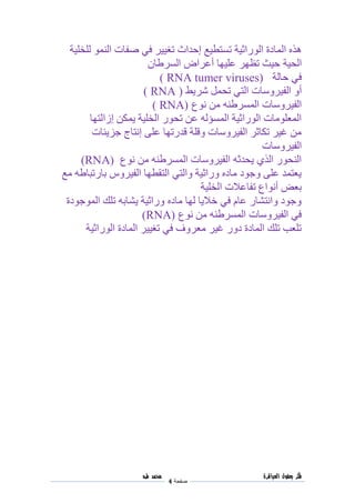 ‫فكر‬‫العباقرة‬ ‫بعقول‬
‫صفحة‬4
‫محمد‬‫طه‬
‫هذه‬‫المادة‬‫الوراثية‬‫تستطيع‬‫إحداث‬‫تغيير‬‫في‬‫النمو‬ ‫صفات‬‫للخلية‬
‫الحية‬‫عليها‬ ‫تظهر‬ ‫حيث‬‫أعراض‬‫السرطان‬
‫في‬‫حالة‬( RNA tumer viruses)
‫أو‬‫الفيروسات‬‫التي‬‫شريط‬ ‫تحمل‬(RNA)
‫المسرطنه‬ ‫الفيروسات‬‫نوع‬ ‫من‬( RNA)
‫إزالتها‬ ‫يمكن‬ ‫الخلية‬ ‫تحور‬ ‫عن‬ ‫المسؤله‬ ‫الوراثية‬ ‫المعلومات‬
‫جزيئات‬ ‫إنتاج‬ ‫على‬ ‫قدرتها‬ ‫وقلة‬ ‫الفيروسات‬ ‫تكاثر‬ ‫غير‬ ‫من‬
‫الفيروسات‬
‫نوع‬ ‫من‬ ‫المسرطنه‬ ‫الفيروسات‬ ‫يحدثه‬ ‫الذي‬ ‫النحور‬RNA))
‫مع‬ ‫بارتباطه‬ ‫الفيروس‬ ‫التقطها‬ ‫والتي‬ ‫وراثية‬ ‫ماده‬ ‫وجود‬ ‫على‬ ‫يعتمد‬
‫ت‬ ‫أنواع‬ ‫بعض‬‫الخلية‬ ‫فاعالت‬
‫الموجودة‬ ‫تلك‬ ‫يشابه‬ ‫وراثية‬ ‫ماده‬ ‫لها‬ ‫خاليا‬ ‫في‬ ‫عام‬ ‫وانتشار‬ ‫وجود‬
‫نوع‬ ‫من‬ ‫المسرطنه‬ ‫الفيروسات‬ ‫في‬(RNA)
‫الوراثية‬ ‫المادة‬ ‫تغيير‬ ‫في‬ ‫معروف‬ ‫غير‬ ‫دور‬ ‫المادة‬ ‫تلك‬ ‫تلعب‬
 