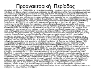 Προανακτορική Περίοδος
Νεολιθική ΜΜ ΙΑ: περ. 7000–2000 π.Χ.: Η νεολιθική περίοδος στην Κρήτη θεωρείται ότι αρχίζει περί το 7000
π.Χ. Κατά τον Έβανς η Κρήτη αποικίστηκε από λαούς της ΝΔ Μέσης Ανατολής. Πιστοποιημένη μαρτυρία για
την κατοίκηση αυτής της περιόδου είναι η Κνωσός, στην δυτική πλυρά της κοιλάδας του Καιράτου σε μια
έκταση 0.25 εκτ. με κατ' εκτίμησιν πληθυσμό 70 ατόμων. Κατά την άποψη αυτή οι πρώτοι άποικοι έφεραν
μαζί τους τις δομές μιας πλήρως αναπτυγμένης καλλιεργητικής κοινωνίας και την πρωτογλώσσα από την
οποία προέκυψαν τα μεταγενέστερα γλωσσικά ιδιώματα του νησιού. Πολύ λίγες τοποθεσίες είναι γνωστές για
μια περίοδο 2.500 χρόνων. Οι μαρτυρίες πολλαπλασιάζονται στην ύστερη νεολιθική και στην χαλκολιθική
περίοδο (περ. 4500–3500 π.Χ.). Η Κνωσός φθάνει πλέον στην έκταση των 5 εκτ. και ο κατ' εκτίμησιν
πληθυσμός της τα 1500 άτομα. Η συγκεκριμένη αύξηση δεν είναι δυνατόν να ερμηνευθεί από κάποια
δραστική δημογραφική αύξηση των γηγενών και έτσι έχει προταθεί η υπόθεση ότι υπήρξε ένα δεύτερο κύμα
αποικισμού, στην ίδια περίοδο που αποικήθηκαν και πολλά από τα νησιά του Αιγαίου. Η εμφάνιση νέων
τεχνοτροπιών στην κεραμεική της πρώιμης εποχής του Χαλκού στον Άγιο Ονούφριο και τους Πύργους και
άλλα υπολείμματα υλικού πολιτισμού παρόμοια με αυτά του κυκλαδικού πολιτισμού είναι σοβαρή ένδειξη
που στρέφει προς την υπόθεση της ύπαρξης ενός μεταναστευτικού ρεύματος στο Αιγαίο στη συγκεκριμένη
περίοδο. Σύγχρονη μελέτη σε μιτοχονδριακό γενετικό υλικό σκελετών ηλικίας 4,400–3,700 ετών και
σύγχρονων κατοίκων του Λασιθίου αναθεωρεί την υπόθεση του Έβανς, δείχνοντας ότι ο μινωικός και ο
σύγχρονος πληθυσμός έχει ισχυρότερες συγγένειες με τους νεολιθικούς και σύγχρονους πληθυσμούς της
Ευρώπης και αποκλείει προέλευση από τη Β. Αφρική. Οι ερευνητές προτείνουν ότι ο Μινωικός πολιτισμός
πιθανότατα αναπτύχθηκε από αυτόχθονα πληθυσμό της Κρήτης της Εποχής του Χαλκού. Αν και η ΠΜ I
φάση καθορίζει συμβατικά την έναρξη της εποχής του Χαλκού, ο όρος είναι μάλλον παραπλανητικός. Η
μεταλλουργία του χαλκού ήταν ήδη γνωστή στην ύστερη νεολιθική (Χαλκολιθική) στην Κνωσό, αλλά οι
χρήσεις του ορείχαλκου δεν εξαπλώθηκαν ευρέως μέχρι την την ΠΜ ΙΙ (περ. 2500 π.Χ.). Η κατανόηση των
κοινωνιών της ΠΜ I–ΜΜ ΙΑ (περίπου 3500–2000 π.Χ.) εξαρτάται σε μεγάλο βαθμό από ταφικά ευρήματα,
ιδιαίτερα τους κυκλικούς τύμβους στην Μεσαρά, και από λιγοστά ανεσκαμμένα πεδία, όπως τα Δέβλα ,
η Μύρτος, η Κορυφή (0,09 εκτ.) που έδωσε και το όνομά της στην χαρακτηριστική κεραμεική της ΠΜ II
Περιόδου. Η παρουσία τέτοιων τόπων με πληθυσμό πιθανώς 30-50 ατόμων, υπονοεί κοινωνίες με σχετική
ισότητα, αντίθετα με τις μεγαλύτερες εγκαταστάσεις της Κνωσού, της Φαιστού των Μαλίων του Μόχλου με
πληθυσμούς που ποικίλουν από 450 άτομα στη Φαιστό έως 1.500 άτομα στην Κνωσό. Το μέγεθός τους και
οι μνημειακές κατασκευές της Κνωσού ή τα ταφικά ευρήματα του Μόχλου μας οδηγούν στην υπόθεση της
ανάδυσης μιας κοινωνικής ιεραρχίας ήδη από την ΠΜ ΙΙ. Στην ύστερη προανακτορική φάση (ΜΜ ΙΑ στην
κεντρική Κρήτη, ΠΜ ΙΙΙ στην ανατολική), Οι πλούσιοι τάφοι μιας ελίτ αριστοκρατίας εξαπλώνονται
(Αρχάνες, Μάλια, Μόχλος) και συνιστούν ενδείξεις επαφών με την ανατολική Μεσόγειο. Πέραν τούτου
υποδεικνύουν και τη σημασία της κοινωνικής διαστρωμάτωσης και των εξωτερικών επαφών ως παραγόντων
ανάδυσης της κοινωνίας των ανακτόρων.
 
