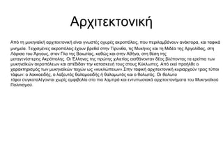 Αρχιτεκτονική
Από τη μυκηναϊκή αρχιτεκτονική είναι γνωστές οχυρές ακροπόλεις, που περιλαμβάνουν ανάκτορα, και ταφικά
μνημεία. Τειχισμένες ακροπόλεις έχουν βρεθεί στην Τίρυνθα, τις Μυκήνες και τη Μιδέα της Αργολίδας, στη
Λάρισα του Άργους, στον Γλα της Βοιωτίας, καθώς και στην Αθήνα, στη θέση της
μεταγενέστερης Ακρόπολης. Οι Έλληνες της πρώτης χιλιετίας αισθάνονταν δέος βλέποντας τα ερείπια των
μυκηναϊκών ακροπόλεων και απέδιδαν την κατασκευή τους στους Κύκλωπες. Από εκεί προήλθε ο
χαρακτηρισμός των μυκηναϊκών τειχών ως «κυκλώπειων».Στην ταφική αρχιτεκτονική κυριαρχούν τρεις τύποι
τάφων: ο λακκοειδής, ο λαξευτός θαλαμοειδής ή θαλαμωτός και ο θολωτός. Οι θολωτο
τάφοι συγκαταλέγονται χωρίς αμφιβολία στα πιο λαμπρά και εντυπωσιακά αρχιτεκτονήματα του Μυκηναϊκού
Πολιτισμού.
 