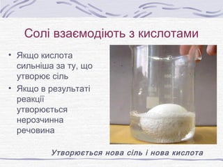Солі взаємодіють з кислотами
• Якщо кислота
сильніша за ту, що
утворює сіль
• Якщо в результаті
реакції
утворюється
нерозчинна
речовина
Утворюється нова сіль і нова кислота
 