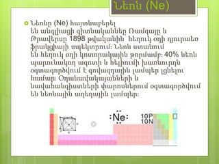 Նեոն (Ne)
 Նեոնը (Ne) հայտնաբերել
են անգլիացի գիտնականներ Ռամզայը և
Թրավերսը 1898 թվականին՝ հեղուկ օդի դյուրաեռ
ֆրակցիայի սպեկտրում։ Նեոն ստանում
են հեղուկ օդի կոտորակային թորմամբ։ 40% նեոն
պարունակող ազոտի և հելիումի խառնուրդն
օգտագործվում է գովազդային լամպեր լցնելու
համար։ Օդանավակայանների և
նավահանգիստների փարոսներում օգտագործվում
են նեոնային աղեղային լամպեր։
 
