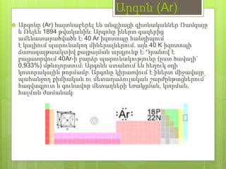 Արգոն (Ar)
 Արգոնը (Ar) հայտնաբերել են անգլիացի գիտնականներ Ռամզայը
և Ռելեն 1894 թվականին։ Արգոնը իներտ գազերից
ամենատարածվածն է։ 40 Ar իզոտոպը հանդիպում
է կալիում պարունակող միներալներում. այն 40 K իզոտոպի
ճառագայթաակտիվ քայքայման արդյունք է։ Դրանով է
բացատրվում 40Ar-ի բարձր պարունակությունը (ըստ ծավալի`
0,933%) մթնոլորտում։ Արգոնն ստանում են հեղուկ օդի
կոտորակային թորմամբ։ Արգոնը կիրառվում է իներտ միջավայր
պահանջող քիմիական ու մետաղաձուլական շարժընթացներում՝
հազվագյուտ և գունավոր մետաղների եռակցման, կտրման,
հալման ժամանակ։
 