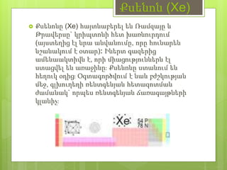 Քսենոն (Xe)
 Քսենոնը (Xe) հայտնաբերել են Ռամզայը և
Թրավերսը` կրիպտոնի հետ խառնուրդում
(այստեղից էլ նրա անվանումը, որը հունարեն
նշանակում է օտար)։ Իներտ գազերից
ամենաակտիվն է, որի միացություններն էլ
ստացվել են առաջինը։ Քսենոնը ստանում են
հեղուկ օդից։ Օգտագործվում է նաև բժշկության
մեջ, գլխուղեղի ռենտգենյան հետազոտման
ժամանակ` որպես ռենտգենյան ճառագայթների
կլանիչ։
 