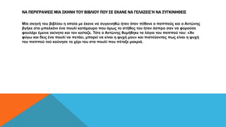 ΝΑ ΠΕΡΙΓΡΑΨΕΙΣ ΜΙΑ ΣΚΗΝΗ ΤΟΥ ΒΙΒΛΙΟΥ ΠΟΥ ΣΕ ΕΚΑΝΕ ΝΑ ΓΕΛΑΣΕΙΣ Ή ΝΑ ΣΥΓΚΙΝΗΘΕΙΣ
Μία σκηνή του βιβλίου η οποία με έκανε να συγκινηθώ ήταν όταν πέθανε ο παππούς και ο Αντώνης
βγήκε στο μπαλκόνι ένα πουλί κατάμαυρο που όμως το στήθος του ήταν άσπρο σαν να φορούσε
φουλάρι έμεινε ακίνητο και τον κοίταζε. Τότε ο Αντώνης θυμήθηκε τα λόγια του παππού του: «Άν
φύγω και δεις ένα πουλί να πετάει, μπορεί να είναι η ψυχή μου» και πιστεύοντας πως είναι η ψυχή
του παππού τού κούνησε το χέρι του στο πουλί που πέταξε μακριά.
 