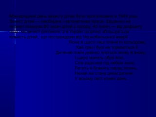 Міжнародний день захисту дітей було проголошено в 1949 році.
Захист дітей — необхідна і наполеглива праця. Щоденно на
планеті помирає 80 тисяч дітей з голоду, 40 тисяч — від дифіциту
ліків і медичної допомоги, а в Україні щорічно збільшується
кількість дітей, що постраждали від Чорнобильської аварії .
Ясніє в щасті лиш планета кольорова,
Хай грім і бурі не торкаються її,
Дитячий гомін дзвінко ллється знову й знову,
І щиро манять обрії ясні.
Спів радісний під небом лине,
Летить в блакить парад пісень,
Нехай же стане днем дитини
У всьому світі кожен день.
 