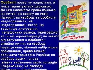 Особисті права не надаються, а
лише гарантуються державою.
До них належать: право кожного
на життя, на повагу до його
гідності; на свободу та особисту
недоторканість; на
недоторканість житла; на
таємницю листування,
телефонних розмов, телеграфної
та іншої кореспонденції; на захист
від втручання в особисте і
сімейне життя; на свободу
пересування, вільний вибір місця
проживання, право вільно
залишати територію України; на
свободу думки і слова,
вільне вираження своїх поглядів
і переконань; на свободу
 