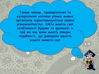 Таким чином, прокаріотичні та
еукаріотичні клітини різних живих
організмів характеризуються своєю
різноманітністю, тобто мають свої
особливості будови та функцій; в
той же час вони мають ознаки
подібності, що доводить єдність
усього живого світ
 