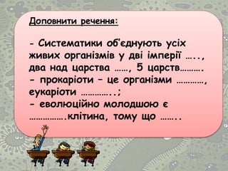 Доповнити речення:
- Систематики об’єднують усіх
живих організмів у дві імперії …..,
два над царства ……, 5 царств……….
- прокаріоти – це організми …………,
еукаріоти …………..;
- еволюційно молодшою є
…………….клітина, тому що ……..
 