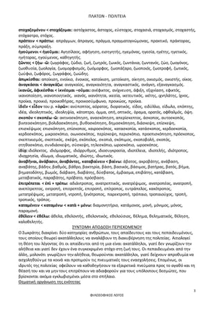 ΠΛΑΤΩΝ - ΠΟΛΙΤΕΙΑ
3
ΦΙΛΟΣΟΦΙΚΟΣ ΛΟΓΟΣ
στοχαζομένου < στοχάζομαι: αστόχαστος, άστοχος, εύστοχος, στοχασιά, στοχασμός, στοχαστής,
στόχαστρο, στόχος.
πράττειν < πράττω: απράγμων, άπραγος, πράγμα, πραγματογνώμονας, πρακτικό, πράκτορας,
πράξη, σύμπραξη.
ἡγούμενοι < ἡγοῦμαι: Αγησίλαος, αφήγηση, εισηγητής, ηγεμόνας, ηγεσία, ηγέτης, ηγετικός,
ηγήτορας, ηγούμενος, καθηγητής.
ζῶντες < ζήω -ῶ: ζωγράφος, ζώδιο, ζωή, ζωηρός, ζωικός, ζωντάνια, ζωντανός, ζώο, ζωογόνος,
ζωοθυσία, ζωολογία, ζωομορφισμός, ζωόμορφος, ζωοπάζαρο, ζωοποιός, ζωοτροφή, ζωτικός,
ζωύφιο, ζωφόρος, ζωγράφος, ζωώδης.
ἀπῳκίσθαι: αποίκιση, ενοίκιο, ένοικος, κατοίκιση, μετοίκιση, οίκηση, οικισμός, οικιστής, οίκος.
ἀναγκάσαι < ἀναγκάζω: αναγκαίος, αναγκαιότητα, αναγκαστικός, ανάγκη, εξαναγκασμός.
ἱκανῶς, ἀφικέσθαι < ἱκνέομαι –οῦμαι: ανέφικτος, ανίχνευση, άφιξη, εξιχνίαση, εφικτός,
ικανοποίηση, ικανοποιητικός, ικανός, ικανότητα, ικεσία, ικετευτικός, ικέτης, ιχνηλάτης, ίχνος,
προίκα, προικιό, προικοθήρας, προικοσύμφωνο, προικώος, προίκα.
ἰδεῖν < εἶδον του ρ. «ὁρῶ»: ανύποπτος, αόρατος, διορατικός, είδος, ειδύλλιο, είδωλο, επόπτης,
ιδέα, ιδεοληπτικός, ιδεοληψία, κάτοπτρο, όμμα, οπή, οπτικός, όραμα, ορατός, οφθαλμός, όψη.
σκοπὸν < σκοπέω -ῶ: ακτινοσκόπηση, ανασκόπηση, απερίσκεπτος, άσκοπος, αυτοσκοπός,
βιντεοσκόπηση, βολιδοσκόπηση, βυθοσκόπηση, δημοσκόπηση, διάσκεψη, επίσκεψη,
επισκέψιμος επισκόπηση, επίσκοπος, καιροσκόπος, κατασκοπία, κατάσκοπος, κερδοσκοπία,
κερδοσκόπος, μικροσκόπιο, οιωνοσκόπος, περίσκεψη, περισκόπιο, προεπισκόπηση, πρόσκοπος,
σκεπτικισμός, σκεπτικός, σκέψη, σκόπελος, σκοπιά, σκόπιμος, σκοποβολή, σκοπός,
στηθοσκόπιο, συνδιάσκεψη, σύσκεψη, τηλεσκόπιο, ωροσκόπιο, ωροσκόπος.
ἰδίᾳ: ιδιόλεκτος, ιδιόμορφος, ιδιόρρυθμος, ιδιοσυγκρασία, ιδιοτέλεια, ιδιοτελής, ιδιότροπος,
ιδιοχρησία, ιδίωμα, ιδιωματικός, ιδιώτης, ιδιωτικός.
ἀναβῆναι, ἀνάβασιν, ἀναβάντες, καταβαίνειν < βαίνω: άβατος, ακροβάτης, ανάβαση,
αναβάτης, βάδην, βαθμός, βάθρο, βακτηρία, βάση, βασικός, βάσιμος, βατήρας, βατός, βήμα,
βηματοδότης, βωμός, διάβαση, διαβάτης, δύσβατος, έμβασμα, επιβάτης, κατάβαση,
μεταβατικός, παραβάτης, πρόβατο, πρόσβαση.
ἐπιτρέπεται < ἐπὶ + τρέπω: αδιάντροπος, ανατρεπτικός, ανατρέψιμος, ανατροπέας, ανατροπή,
ανεπίτρεπτος, εκτροπή, επιτρεπτός, επιτροπή, επίτροπος, ευτράπελος, κακότροπος,
μετατρέψιμος, μετατροπή, ντροπή, ξενότροπος, παρεκτροπή, τρόπαιο, τροπαιούχος, τροπή,
τροπικός, τρόπος.
καταμένειν < καταμένω < κατὰ + μένω: διαμονητήριο, κατάμονος, μονή, μόνιμος, μόνος,
παραμονή.
ἐθέλειν < ἐθέλω: άθελα, εθελοντής, εθελοντικός, εθελούσιος, θέλημα, θεληματικός, θέληση,
καλοθελητής.
ΣΥΝΤΟΜΗ ΑΠΟΔΟΣΗ ΠΕΡΙΕΧΟΜΕΝΟΥ
Ο Σωκράτης διακρίνει δύο κατηγορίες ανθρώπων, τους απαίδευτους και τους πεπαιδευμένους,
τους οποίους θεωρεί ακατάλληλους να αναλάβουν τη διακυβέρνηση της πολιτείας. Αιτιολογεί
τη θέση του λέγοντας ότι οι απαίδευτοι από τη μια είναι ακατάλληλοι, γιατί δεν γνωρίζουν την
αλήθεια και γιατί δεν έχουν ένα συγκεκριμένο στόχο στη ζωή τους. Οι πεπαιδευμένοι από την
άλλη, μολονότι γνωρίζουν την αλήθεια, θεωρούνται ακατάλληλοι, γιατί δείχνουν απροθυμία να
ασχοληθούν με τα κοινά και προτιμούν τις πνευματικές τους ενασχολήσεις. Επομένως, οι
ιδρυτές της πολιτείας οφείλουν να καθοδηγήσουν τα εξαιρετικά πνεύματα προς το αγαθό και τη
θέασή του και να μην τους επιτρέπουν να αδιαφορούν για τους υπόλοιπους δεσμώτες, που
βρίσκονται ακόμα εγκλωβισμένοι μέσα στο σπήλαιο.
Θεματική οργάνωση της ενότητας
 