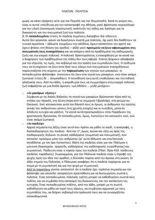 ΠΛΑΤΩΝ - ΠΟΛΙΤΕΙΑ
5
ΦΙΛΟΣΟΦΙΚΟΣ ΛΟΓΟΣ
χωρίς να κάνει εξαίρεση ούτε για τον Περικλή και τον Θεμιστοκλή. Κατά τη γνώμη του,
είναι κι αυτοί υπεύθυνοι για την καταστροφή της Αθήνας, γιατί φρόντισαν περισσότερο
για την υλική (οικονομική-στρατιωτική) ανάπτυξη της πόλης και λιγότερο για τη
δικαιοσύνη και την πνευματική ζωή των πολιτών.
β. Οι πεπαιδευμένοι («τοὺς ἐν παιδείᾳ ἐωμένους διατρίβειν διὰ τέλους»).
Αυτοί δεν κρίνονται ικανοί να διοικήσουν σωστά μια πολιτεία, όχι γιατί δεν διαθέτουν τα
τυπικά προσόντα – άλλωστε γνωρίζουν την αλήθεια, έχουν κατακτήσει την αρετή και
έχουν φτάσει στη θέαση του αγαθού – αλλά γιατί προτιμούν να ζουν αφοσιωμένοι στις
πνευματικές τους ενασχολήσεις και να απέχουν από τα προβλήματα της καθημερινής
ζωής και την ενεργό πολιτική. Η πολιτική δραστηριότητα, η ενασχόληση με τα κοινά και
η διαχείριση των προβλημάτων της πόλης δεν τους αφορά. Επίσης δείχνουν αδιαφορία
για την εξουσία, τις τιμές, τον σεβασμό και την αγάπη των συμπολιτών τους. Η επιθυμία
τους να συνεχίσουν να ζουν στον δικό τους κόσμο των πνευματικών ενασχολήσεων
παρουσιάζεται στο κείμενο με την παρομοίωση των νησιών των μακαρίων: οι
πεπαιδευμένοι-φιλόσοφοι πιστεύουν ότι ζουν στα νησιά των μακαρίων, ενώ είναι ακόμα
ζωντανοί («τοὺς δὲ … ἀπῳκίσθαι»). Η πεποίθησή τους αυτή υποδηλώνει και την πιθανή
αλαζονεία τους. Από την άλλη, η απροθυμία τους να συμμετέχουν στην ενεργό πολιτική
ζωή εκφράζεται με μια διπλή άρνηση: «μὴ ἐθέλειν … μηδὲ μετέχειν».
o «ἐν μακάρων νήσοις»
Σύμφωνα με τις λαϊκές δοξασίες τα νησιά των μακαρίων βρίσκονταν πέρα από τις
στήλες του Ηρακλή, στη Δύση (πέρα από το σημερινό Γιβραλτάρ), στο ρεύμα του
Ωκεανού. Εκεί κατοικούσαν μετά τον θάνατό τους οι ήρωες, οι άνθρωποι της πρώτης
γενιάς του ανθρώπινου γένους (της χρυσής εποχής) και οι ευσεβείς, μέσα σε
απόλυτη ευτυχία και γαλήνη. Τα νησιά αυτά προσομοιάζουν στον Παράδεισο της
χριστιανικής θρησκείας. Οι πεπαιδευμένοι, όμως, πιστεύουν ότι κατοικούν εκεί, ενώ
είναι ακόμα ζωντανοί.
o «ἐν παιδείᾳ»
Αρχική σημασία της λέξης είναι αυτό που πρέπει να μάθει το παιδί, η ανατροφή, η
διαπαιδαγώγηση του παιδιού. Από τον 5ο, όμως, αιώνα και εξής ως όρος της
παιδαγωγικής δηλώνει τη γενική καλλιέργεια (σωματική και πνευματική), που
αποτελεί προνόμιο μόνο του ανθρώπου (γι’ αυτό άλλωστε και στα λατινικά
αποδίδεται με τον όρο humanitas). Βάση της παιδείας είναι για τον Πλάτωνα η
μουσική (λογοτεχνία, τραγούδι, καλλιέργεια της καλλιτεχνικής ευαισθησίας) και
γυμναστική. Παίδευση είναι η πορεία προς την παιδεία (Πλατ. Όροι 410: παίδευσις
παιδείας παράδοσις). Συγκεκριμένα, για τον Πλάτωνα παιδεία είναι η στροφή της
ψυχής προς την ιδέα του αγαθού, η δύσκολη πορεία από την άγνοια στη γνώση. Σε
άλλο σημείο της Πολιτείας ο Πλάτωνας αναφέρει ότι η παιδεία παρέχεται για το
σώμα με τη γυμναστική και για την ψυχή με τη μουσική.
Από τα παραπάνω γίνεται κατανοητό ότι η παιδεία έχει τεράστια σημασία για τον
φιλόσοφο και αποτελεί απαραίτητη προϋπόθεση για να λειτουργήσει σωστά η
πολιτεία. Ένας πεπαιδευμένος πολιτικός ηγέτης μπορεί να καθοδηγήσει σωστά τους
πολίτες και να συμβάλει στην απονομή της δικαιοσύνης και την κατάκτηση της
ευτυχίας. Ένας πεπαιδευμένος πολίτης, από την άλλη, μπορεί με τη σωστή
καθοδήγηση να μάθει να τηρεί τους νόμους, να συμβιώνει αρμονικά με τους
συμπολίτες του, να δείχνει σεβασμό στο πρόσωπό τους και να συνεργάζεται
εποικοδομητικά.
 