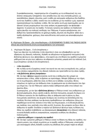 ΠΛΑΤΩΝ - ΠΟΛΙΤΕΙΑ
6
ΦΙΛΟΣΟΦΙΚΟΣ ΛΟΓΟΣ
Συγκεφαλαιώνοντας, παρατηρούμε ότι ο Σωκράτης με τη συλλογιστική της «εις
άτοπον απαγωγής» απορρίπτει τους απαίδευτους και τους πεπαιδευμένους ως
ακατάλληλους φορείς εξουσίας, γιατί η κάθε μία κατηγορία ανθρώπων δεν διαθέτει
αυτό που διαθέτει η άλλη: σκοπό που να συνδέεται με την παιδεία η μία, πρακτικό
προσανατολισμό της παιδείας η άλλη. Με τον τρόπο αυτό μας προετοιμάζει για το
ιδανικό ζεύγος γνωρισμάτων που είναι ανάγκη να χαρακτηρίζει τον φιλόσοφο –
άρχοντα: τη γνώση και την πράξη. Το ζεύγος «γνώσης και πράξης» σε διαλεκτική
σχέση φωτίζει την πολιτική αντίληψη του Πλάτωνα. Η γνώση καταξιώνεται στο
βαθμό που προσανατολίζεται σε χρήσιμη πράξη, ιδιωτική και δημόσια· αλλά και η
πράξη αξιολογείται χρήσιμη, όταν κατευθύνεται από γνώση και αποσαφηνισμένο
σκοπό.
Β. «Ἡμέτερον δὴ ἔργον… εἴτε σπουδαιότεραι.» ΟΙ ΘΕΑΣΑΜΕΝΟΙ ΤΟ ΦΩΣ ΤΗΣ ΓΝΩΣΗΣ ΕΧΟΥΝ
ΧΡΕΟΣ ΝΑ ΕΠΙΣΤΡΕΨΟΥΝ ΣΤΟΥΣ ΑΛΥΣΟΔΕΜΕΝΟΥΣ ΤΟΥ ΣΠΗΛΑΙΟΥ
1. «Ἡμέτερον δὴ ἔργον… ὃ νῦν ἐπιτρέπεται.»
Έργο των ιδρυτών της πολιτείας («τῶν οἰκιστῶν») είναι να ενδιαφερθούν για την
εδραίωση της ιδανικής πολιτείας, δηλαδή να οδηγήσουν τα ξεχωριστά πνεύματα («τὰς
βελτίστας φύσεις»), τους φιλοσόφους, στην αρετή και στη θέαση του αγαθού («μέγιστον
μάθημα») και να μην τους αφήνουν να αδρανούν μένοντας μακριά από την πολιτική ζωή
(«μὴ ἐπιτρέπειν αὐτοῖς ὃ νῦν ἐπιτρέπεται»).
o «τῶν οἰκιστῶν»
Με τη λέξη αυτή ο Σωκράτης εννοεί τον εαυτό του και τους συνομιλητές του, μαζί με
τους οποίους οραματίζεται την ιδανική πολιτεία και προσπαθεί να την κάνει πράξη.
o «τὰς βελτίστας φύσεις ἀναγκάσαι»
Με τον όρο «φύσις» αρχικά εννοείται αυτό που ο άνθρωπος δεν μπορεί να
κατασκευάσει ο ίδιος, αλλά το βρίσκει να προϋπάρχει. Μπορεί βέβαια με την τέχνη
να το συμπληρώσει, αλλά δεν είναι σε θέση να το αλλάξει ουσιωδώς. Φύσις
επομένως σε σχέση με τον άνθρωπο είναι τα χαρίσματα και τα ελαττώματα που έχει
ως κτήμα του. Για τον Πλάτωνα η φύση παίζει καθοριστικό ρόλο στην εκλογή του
άριστου βίου.
Συγκεκριμένα, με τον όρο «βελτίστας φύσεις» ο Πλάτων εννοεί τους ανθρώπους με
φυσικά χαρίσματα, όπως υψηλή ευφυΐα, οξύτητα πνεύματος, ψυχικές δυνάμεις κ.ά.
Ο Πλάτων πιστεύει ότι δεν διαθέτουν όλοι οι άνθρωποι από τη φύση τις ίδιες
πνευματικές ικανότητες και ψυχικές δυνάμεις και συνεπώς τα αποτελέσματα της
παιδείας θα είναι ανάλογα των φυσικών προδιαθέσεων του ανθρώπου (όπως για
παράδειγμα αυτοί που ανήκουν στην τάξη των δημιουργών, ο συνδυασμός φύσης
και παιδείας τους κατέταξε στην τάξη αυτή)). Συνεπώς, δεν μπορούν να δουν όλοι οι
άνθρωποι το αγαθό. Επιπλέον η πορεία των βελτίστων φύσεων προς τη θέαση της
Ιδέας του αγαθού επιβάλλεται ως εξαναγκασμός (ἀναγκάσαι) στην ιδανική πολιτεία,
συνιστά δηλαδή απόλυτη αναγκαιότητα, αναγκαία συνθήκη του ιδεώδους
πολιτεύματος.
o «μέγιστον μάθημα»: ο ορισμός του αγαθού
Με τον όρο «μέγιστον μάθημα» ο Πλάτων εννοεί τη θέαση της Ιδέας του αγαθού, την
ύψιστη γνώση, που τελικά συμπίπτει με το αγαθό, καθώς ο Πλάτωνας υποστηρίζει
μια νοησιαρχική ηθική, δηλαδή η γνώση της αλήθειας δεν μπορεί παρά να οδηγεί
 