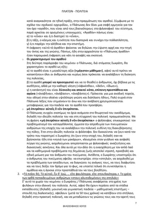 ΠΛΑΤΩΝ - ΠΟΛΙΤΕΙΑ
7
ΦΙΛΟΣΟΦΙΚΟΣ ΛΟΓΟΣ
κατά αναγκαιότητα σε ηθική πράξη, στην πραγμάτωση του αγαθού. Σύμφωνα με το
σχόλιο του σχολικού εγχειριδίου, ο Πλάτωνας δεν δίνει μια σαφή ερμηνεία για τον
τον όρο «αγαθό», που είναι από τους βασικότερους στο φιλοσοφικό του σύστημα,
παρά αρκείται σε ορισμένους υπαινιγμούς. «Ἀγαθὸν» πάντως είναι:
α) το «εἶναι» και ό,τι διατηρεί το «εἶναι»,
β) η τάξη, ο κόσμος και η ενότητα που διαπερνά και συνέχει την πολλαπλότητα,
γ) ό,τι παρέχει την αλήθεια και την επιστήμη.
Η έκφραση «αὐτὸ τὸ ἀγαθὸν» φαίνεται να δηλώνει την ύψιστη αρχή και την πηγή
του όντος και της γνώσης. Πάντως, ήδη στην αρχαιότητα το «Πλάτωνος ἀγαθὸν»
ήταν παροιμιακή έκφραση για κάτι το ασαφές και σκοτεινό.
o Οι χαρακτηρισμοί του αγαθού
Στη δεύτερη παράγραφο του κειμένου ο Πλάτωνας, διά στόματος Σωκράτη, θα
χαρακτηρίσει το αγαθό ως εξής:
α) το αγαθό είναι η μεγαλύτερη αξία («μέγιστον μάθημα»), αφού αυτό πρέπει να
κατακτήσουν όλοι οι άνθρωποι και κυρίως όσοι πρόκειται να αναλάβουν τη διοίκηση
της πολιτείας,
β) το αγαθό μπορεί να προσεγγιστεί και να το θεαθεί ο άνθρωπος, όχι βέβαια με τις
αισθήσεις, αλλά με την καθαρή νόηση («ἀφικέσθαι», «ἰδεῖν», «ἴδωσι»),
γ) η κατάκτησή του είναι δύσκολη και απαιτεί κόπο, επίπονη προσπάθεια και
αγώνα («ἀναβῆναι», «ἀνάβασιν», «ἀναβάντες»). Πρόκειται για μια ανοδική πορεία,
που οδηγεί στην ολοένα υψηλότερη γνώση και διάπλαση ήθους. Πολύ συχνά στον
Πλάτωνα λέξεις που σημαίνουν το άνω και την ανάβαση χρησιμοποιούνται
μεταφορικώς για την παιδεία και τα αγαθά που προσφέρει.
o μὴ ἐπιτρέπειν αὐτοῖς ὃ νῦν ἐπιτρέπεται.
Ο Πλάτωνας συγχέει σκοπίμως τα όρια ανάμεσα στο θεωρητικό του οικοδόμημα,
δηλαδή την ιδεώδη πολιτεία του και στη σύγχρονή του πολιτική πραγματικότητα. Με
τη φράση «μὴ ἐπιτρέπειν αὐτοῖς ὃ νῦν ἐπιτρέπεται» ο φιλόσοφος επικαιροποιεί τον
προβληματισμό του καταγγέλλοντας έμμεσα την απροθυμία των πνευματικών
ανθρώπων της εποχής του να αναλάβουν την πολιτική ευθύνη της διακυβέρνησης
της πόλης. Έτσι στην ιδεώδη πολιτεία οι φιλόσοφοι δεν δικαιούνται να ζουν κατά τον
τρόπο που παρατηρεί ο Σωκράτης ότι ζουν στην εποχή του, δηλαδή σαν να
βρίσκονται ήδη στα «νησιά των μακάρων», κλεισμένοι στον γυάλινο και ασφαλή
πύργο της γνώσης, ασχολούμενοι απερίσπαστοι με φιλοσοφικές αναζητήσεις και
διανοητικές ασκήσεις. Και όλα αυτά με την ιδέα ότι η ενασχόληση με τον απλό λαό
και τα καθημερινά προβλήματα της δημόσιας ζωής αποτελεί ντροπή, προσβολή και
ηθική μείωση για τον άνθρωπο του πνεύματος. Αντίθετα, ο Σωκράτης υποστηρίζει ότι
ο άνθρωπος του πνεύματος οφείλει να επιστρέψει στην «σπηλιά», να ασχοληθεί με
τα προβλήματα των απαίδευτων, να διαγνώσει τις ανάγκες τους, να τους διαφωτίσει
και να τους δείξει τον δρόμο για το φως, να υποστεί τελικά ότι συνεπάγεται η
αμάθεια και η άγνοια στην προσπάθειά του να τους βοηθήσει.
2. «Τὸ ποῖον δή; Τὸ αὐτοῦ, ἦν δ’ ἐγώ, … εἴτε φαυλότεραι εἴτε σπουδαιότεραι.» Το χρέος
των ορθά πεπαιδευμένων ανθρώπων «στους αλυσοδεμένους της σπηλιάς»
Σ’ αυτό το χωρίο του κειμένου ο Σωκράτης / Πλάτωνας αναφέρεται στο χρέος των
φυλάκων στην ιδανική του πολιτεία. Αυτοί, αφού θα έχουν περάσει από τα στάδια
εκπαίδευσης (δηλαδή: μουσική και γυμναστική παιδεία – μαθηματικές επιστήμες –
σπουδή της διαλεκτικής), οφείλουν (μετά τα 50 τους χρόνια) να κατέβουν στο σπήλαιο,
δηλαδή στην πρακτική πολιτική, και να μεταδώσουν τις γνώσεις τους και την αρετή τους
 