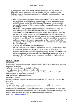 ΠΛΑΤΩΝ - ΠΟΛΙΤΕΙΑ
8
ΦΙΛΟΣΟΦΙΚΟΣ ΛΟΓΟΣ
σε ολόκληρη την πόλη. Αφού, λοιπόν, θα έχουν μοιράσει τη ζωή τους μεταξύ της
φιλοσοφίας και της άσκησης της εξουσίας και αφού θα έχουν εκπαιδεύσει τους
διαδόχους τους, θα είναι πια έτοιμοι να φύγουν από τη ζωή και να κατοικήσουν στα
νησιά των μακαρίων.
o Αυτό το χωρίο θα μπορούσε να θεωρηθεί υπαινικτικό για τον Πλάτωνα, ο οποίος,
ενώ μιλούσε για το χρέος των ορθά πεπαιδευμένων, δηλαδή των φιλοσόφων, δεν
ακολούθησε αυτή την πορεία, καθώς δεν ασχολήθηκε με την ενεργό πολιτική. Η
αλήθεια, βέβαια, είναι ότι θέλησε και προσπάθησε να ασχοληθεί με αυτή, αλλά δεν
το κατάφερε.
Ειδικότερα, βλέπουμε τις πρώτες προσπάθειές του, όταν ήταν ακόμα νέος. Τότε,
όμως, ήταν που βίωσε τις πρώτες απογοητεύσεις: είδε με τα μάτια του τη
δημαγωγική συμπεριφορά κάποιων πολιτικών ανδρών και δύο από τους συγγενείς
του (τον Κριτία και τον Χαρμίδη) να συμμετέχουν στο τόσο οδυνηρό για την Αθήνα
καθεστώς των Τριάντα τυράννων, το οποίο, μάλιστα, οδήγησε και τον δάσκαλό του,
τον Σωκράτη, στον θάνατο. Όμως, δεν κατέθεσε τα όπλα˙ προσπάθησε να εφαρμόσει
τις θεωρίες του στον τύραννο των Συρακουσών, τον Διονύσιο τον Α’ και Β’, αλλά
χωρίς επιτυχία. Έτσι, κατέληξε στο συμπέρασμα ότι όλα τα πολιτεύματα της εποχής
του ήταν διεφθαρμένα.
o «… τιμῶν, εἴτε φαυλότεραι εἴτε σπουδαιότεραι»
Με τη λέξη «τιμῶν» ο Πλάτων εννοεί την κοινωνική προβολή, την ηθική ικανοποίηση,
τις επευφημίες και τις τιμητικές διακρίσεις που έρχονται ως αποτέλεσμα της
συμμετοχής σε δημόσια αξιώματα. Όλα αυτά αποτελούν στοιχεία που οι φιλόσοφοι
οφείλουν να μοιραστούν με τους απαίδευτους. Όμως, Άσχετα με το πώς αυτοί τα
αξιολογούν, δεν απαλλάσσονται από το κοινωνικό και ηθικό τους χρέος απέναντι
στην πολιτεία.
ΑΙΣΘΗΤΙΚΑ ΣΧΟΛΙΑ
Παρομοίωση:
«ἡγούμενοι ἐν μακάρων νήσοις ζῶντες ἔτι ἀπῳκίσθαι» (= σαν να ζουν στα νησιά των μακαρίων)
Πολυσύνδετα σχήματα:
«μήτε τοὺς ἀπαιδεύτους … μήτε τοὺς ἐν παιδείᾳ …»
«τάς τε βελτίστας φύσεις … ἰδεῖν τε τὸ ἀγαθὸν καὶ ἀναβῆναι …»
«μὴ ἐθέλειν … μηδὲ μετέχειν …» -> διπλή άρνηση, δηλωτική της απροθυμίας των ορθά
πεπαιδευμένων να ασχοληθούν με τα κοινά
«εἴτε φαυλότεραι … εἴτε σπουδαιότεραι»
Παρατακτική σύνδεση:
Παρατηρείται ευρεία χρήση παρατακτικών συνδέσμων : καὶ, μήτε … μήτε, μὲν … δέ, τε … καί,
εἴτε … εἴτε.
Αντιθέσεις:
«τοὺς ἀπαιδεύτους» ≠ «τοὺς ἐν παιδείᾳ», «ἃ πράττωσιν» ≠ «οὐ πράξουσιν», «ἑκόντες» ≠
«ἀναγκάσαι»,«ἔτι ἀπῳκίσθαι» ≠ «μὴ ἐπιτρέπειν»
Οι παραπάνω αντιθέσεις υποδηλώνουν τη διαφορά : όσων δεν έχουν παιδεία και όσων έχουν
λάβει παιδεία, την ενασχόληση με τα κοινά των πρώτων και την απροθυμία των δεύτερων, την
πολιτική πραγματικότητα της εποχής του Πλάτωνα με την ιδεατή πολιτεία.
πηγή : http://www.study4exams.gr/
 