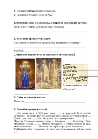 В) Написання Пересопницького євангелія.
Г) Привезення Хомської ікони на Русь.
5. Викресліть зайве із ланцюжка, а з потрібних слів складіть речення.
гроти, статуї, графіті, Софійський парк, водоспади
________________________________________________________________
6. Розв’яжіть хронологічну задачу.
Скільки років Успенському собору Києво-Печерського монастиря?
______________________________________________________________
Відповідь ________________________________
7. Підпишіть вид пам’ятки та технологією виготовлення.
Де можна побачити дані
зображення?
______________________________
8. Дайте визначення поняття
Монастир_____________________________________________________
9. Заповніть пропуски в тексті.
«На цьому місці в 1036 році князь ……, у жорстокій битві переміг
кочівників – печенігів. На честь перемоги князь наказав побудувати храм …..
Даний храм має ……бань. Всередині його прикрашають ……. й ……..
(фрески). Головною окрасою храму є Богоматір …….. Центральну баню
прикрашає мозаїка ……... Мозаїки викладають із сплаву свинцю та скла,
який називається ……. Малюнок на сирій штукатурці називається ……...
Софійський собор є перлиною світового мистецтва, сьогодні вій має статус
…..
 