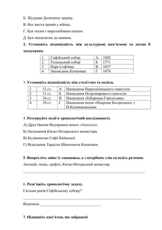 Б. Збудував Десятинну церкву.
В. Все життя провів у війнах.
Г. Був тихим і миролюбивим князем.
Д. Був заповзятим до книжок.
2. Установіть відповідність між культурною пам’яткою та датою її
заснування.
1 Софійський собор А 1802
2 Успенський собор Б 1771
3 Парк Софіївка В 1037
4 Заповідник Качанівка Г 1078
3. Установіть відповідність між століттям та подією.
1 12 ст. А Написання Пересопницького євангелія
2 11 ст. Б Написання Остромирового євангелія
3 16 ст. В Написання «Ізборника Святослава»
4 18 ст. Г Написання ікони «Покрови Богородиці» з
П.Калнишевським
4. Розташуйте події в хронологічній послідовності.
А) Друк Іваном Федоровим книги «Апостол».
Б) Заснування Києво-Печерського монастиря.
В) Будівництво Софії Київської.
Г) Відвідання Тарасом Шевченком Качанівки.
5. Викресліть зайве із ланцюжка, а з потрібних слів складіть речення.
Антоній, ченці, графіті, Києво-Печерський монастир.
________________________________________________________________
6. Розв’яжіть хронологічну задачу.
Скільки років Софійському собору?
______________________________________________________________
Відповідь ________________________________
7. Підпишіть пам’ятки, що зображені
 