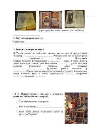 Охарактеризуйте двома словами дані пам’ятки?
________________________
8. Дайте визначення поняття
Скрипторій_____________________________________________________
9. Заповніть пропуски в тексті.
В Україні, певно, не знайдеться людини, яка не чула б про чоловічий
монастир - ……………………………….. Розташований він на схилах річки
……………….. Заснований у …………… році ………………Печерським.
Спершу монастир розташовувався у ………….. – звідси й назва. Зміни в
житті монастиря сталися, коли його очолив ……………., учень. Феодосій
розпочав будівництво головного храму монастиря
…………………………………. Будівельні роботи завершено у
……………….Монастир став провідним осередком духовного й культурного
життя Київської Русі. У ньому переписували …………, створювали
………….., малювали……………
10-12. Охарактеризуйте діяльність історичної
особи, що зображена на ілюстрації.
2. Хто зображений на ілюстрації?
____________________________
3. Чим відзначився?________________________
_________________________________________
4. Який вклад зробив в розвиток освіти та
культури України?
 