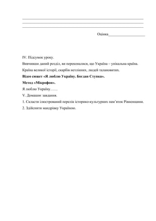 __________________________________________________________________
__________________________________________________________________
__________________________________________________________________
Оцінка____________________
ІV. Підсумок уроку.
Вивчивши даний розділ, ви переконалися, що Україна – унікальна країна.
Країна великої історії, скарбів нетлінних, людей талановитих.
Відео сюжет «Я люблю Україну. Богдан Ступка».
Метод «Мікрофон».
Я люблю Україну……
V. Домашнє завдання.
1. Скласти ілюстрований перелік історико-культурних пам’яток Рівненщини.
2. Здійснити мандрівку Україною.
 