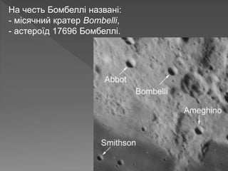 На честь Бомбеллі названі:
- місячний кратер Bombelli,
- астероїд 17696 Бомбеллі.
 