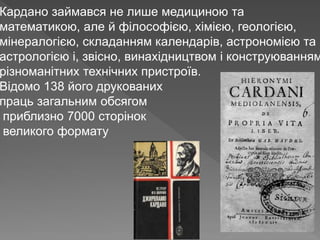 Кардано займався не лише медициною та
математикою, але й філософією, хімією, геологією,
мінералогією, складанням календарів, астрономією та
астрологією і, звісно, винахідництвом і конструюванням
різноманітних технічних пристроїв.
Відомо 138 його друкованих
праць загальним обсягом
приблизно 7000 сторінок
великого формату
 