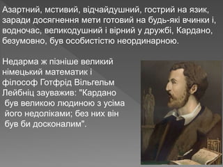 Азартний, мстивий, відчайдушний, гострий на язик,
заради досягнення мети готовий на будь-які вчинки і,
водночас, великодушний і вірний у дружбі, Кардано,
безумовно, був особистістю неординарною.
Недарма ж пізніше великий
німецький математик і
філософ Готфрід Вільгельм
Лейбніц зауважив: "Кардано
був великою людиною з усіма
його недоліками; без них він
був би досконалим".
 