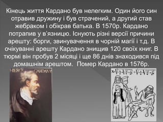 Кінець життя Кардано був нелегким. Один його син
отравив дружину і був страчений, а другий став
жебраком і обікрав батька. В 1570р. Кардано
потрапив у в’язницю. Існують різні версії причини
арешту: борги, звинувачення в чорній магії і т.д. В
очікуванні арешту Кардано знищив 120 своїх книг. В
тюрмі він пробув 2 місяці і ще 86 днів знаходився під
домашнім арештом. Помер Кардано в 1576р.
 