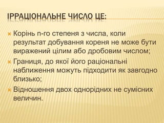 ІРРАЦІОНАЛЬНЕ ЧИСЛО ЦЕ:
 Корінь n-го степеня з числа, коли
результат добування кореня не може бути
виражений цілим або дробовим числом;
 Границя, до якої його раціональні
наближення можуть підходити як завгодно
близько;
 Відношення двох однорідних не сумісних
величин.
 