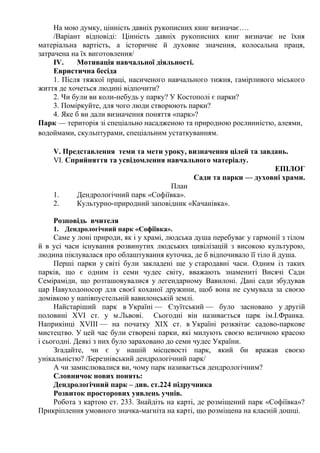 На мою думку, цінність давніх рукописних книг визначає….
/Варіант відповіді: Цінність давніх рукописних книг визначає не їхня
матеріальна вартість, а історичне й духовне значення, колосальна праця,
затрачена на їх виготовлення/
ІV. Мотивація навчальної діяльності.
Евристична бесіда
1. Після тяжкої праці, насиченого навчального тижня, гамірливого міського
життя де хочеться людині відпочити?
2. Чи були ви коли-небудь у парку? У Костополі є парки?
3. Поміркуйте, для чого люди створюють парки?
4. Яке б ви дали визначення поняття «парк»?
Парк — територія зі спеціально насадженою та природною рослинністю, алеями,
водоймами, скульптурами, спеціальним устаткуванням.
V. Представлення теми та мети уроку, визначення цілей та завдань.
VІ. Сприйняття та усвідомлення навчального матеріалу.
ЕПІЛОГ
Сади та парки — духовні храми.
План
1. Дендрологічний парк «Софіївка».
2. Культурно-природний заповідник «Качанівка».
Розповідь вчителя
1. Дендрологічний парк «Софіївка».
Саме у лоні природи, як і у храмі, людська душа перебуває у гармонії з тілом
й в усі часи існування розвинутих людських цивілізацій з високою культурою,
людина піклувалася про облаштування куточка, де б відпочивало її тіло й душа.
Перші парки у світі були закладені ще у стародавні часи. Одним із таких
парків, що є одним із семи чудес світу, вважають знамениті Висячі Сади
Семіраміди, що розташовувалися у легендарному Вавилоні. Дані сади збудував
цар Навуходоносор для своєї коханої дружини, щоб вона не сумувала за своєю
домівкою у напівпустельній вавилонській землі.
Найстаріший парк в Україні — Єзуїтський — було засновано у другій
половині XVI ст. у м.Львові. Сьогодні він називається парк ім.І.Франка.
Наприкінці ХVІІІ — на початку ХІХ ст. в Україні розквітає садово-паркове
мистецтво. У цей час були створені парки, які милують своєю величною красою
і сьогодні. Деякі з них було зараховано до семи чудес України.
Згадайте, чи є у нашій місцевості парк, який би вражав своєю
унікальністю? /Березнівський дендрологічний парк/
А чи замислювалися ви, чому парк називається дендрологічним?
Словничок нових понять:
Дендрологічний парк – див. ст.224 підручника
Розвиток просторових уявлень учнів.
Робота з картою ст. 233. Знайдіть на карті, де розміщений парк «Софіївка»?
Прикріплення умовного значка-магніта на карті, що розміщена на класній дошці.
 