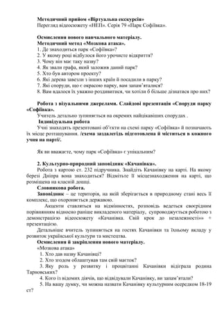 Методичний прийом «Віртуальна екскурсія»
Перегляд відеосюжету «НЕП». Серія 79 «Парк Софіївка».
Осмислення нового навчального матеріалу.
Методичний метод «Мозкова атака».
1. Де знаходиться парк «Софіївка»?
2. У якому році відбулося його урочисте відкриття?
3. Чому він має таку назву?
4. Як звали графа, який заложив даний парк?
5. Хто був автором проекту?
6. Які дерева завезли з інших країн й посадили в парку?
7. Які споруди, що є окрасою парку, вам запам’яталися?
8. Вам вдалося їх уважно роздивитися, чи хотіли б більше дізнатися про них?
Робота з візуальними джерелами. Слайдові презентація «Споруди парку
«Софіївка».
Учитель детально зупиняється на окремих найцікавіших спорудах .
Індивідуальна робота
Учні знаходять презентовані об’єкти на схемі парку «Софіївка» й позначають
їх місце розташування. /схема заздалегідь підготовлена й міститься в кожного
учня на парті/.
Як ви вважаєте, чому парк «Софіївка» є унікальним?
2. Культурно-природний заповідник «Качанівка».
Робота з картою ст. 232 підручника. Знайдіть Качанівку на карті. На якому
березі Дніпра вона знаходиться? Відмітьте її місцезнаходження на карті, що
розміщена на класній дошці.
Словникова робота.
Заповідник – це територія, на якій зберігається в природному стані весь її
комплекс, що охороняється державою.
Акценти ставляться на відмінностях, розповідь ведеться своєрідним
порівнянням відносно раніше викладеного матеріалу, супроводжується роботою з
демонстрацією відеосюжету «Качанівка. Свій крок до незалежності»» +
презентацією.
Детальніше вчитель зупиняється на гостях Качанівки та їхньому вкладу у
розвиток української культури та мистецтва.
Осмислення й закріплення нового матеріалу.
«Мозкова атака»
1. Хто дав назву Качанівці?
2. Хто згодом облаштував там свій маєток?
3. Яку роль у розвитку і процвітанні Качанівки відіграла родина
Тарновських?
4. Кого із відомих діячів, що відвідували Качанівку, ви запам’ятали?
5. На вашу думку, чи можна назвати Качанівку культурним осередком 18-19
ст?
 