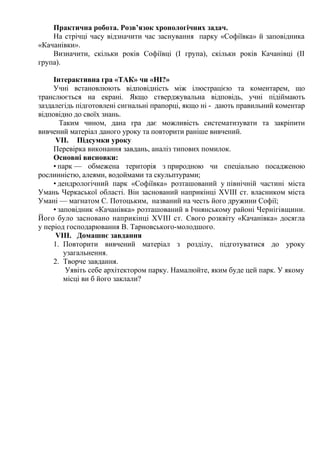 Практична робота. Розв’язок хронологічних задач.
На стрічці часу відзначити час заснування парку «Софіївка» й заповідника
«Качанівки».
Визначити, скільки років Софіївці (І група), скільки років Качанівці (ІІ
група).
Інтерактивна гра «ТАК» чи «НІ?»
Учні встановлюють відповідність між ілюстрацією та коментарем, що
транслюється на екрані. Якщо стверджувальна відповідь, учні підіймають
заздалегідь підготовлені сигнальні прапорці, якщо ні - дають правильний коментар
відповідно до своїх знань.
Таким чином, дана гра дає можливість систематизувати та закріпити
вивчений матеріал даного уроку та повторити раніше вивчений.
VІI. Підсумки уроку
Перевірка виконання завдань, аналіз типових помилок.
Основні висновки:
• парк — обмежена територія з природною чи спеціально посадженою
рослинністю, алеями, водоймами та скульптурами;
• дендрологічний парк «Софіївка» розташований у північній частині міста
Умань Черкаської області. Він заснований наприкінці ХVІІІ ст. власником міста
Умані — магнатом С. Потоцьким, названий на честь його дружини Софії;
• заповідник «Качанівка» розташований в Ічнянському районі Чернігівщини.
Його було засновано наприкінці ХVІІІ ст. Свого розквіту «Качанівка» досягла
у період господарювання В. Тарновського-молодшого.
VІІI. Домашнє завдання
1. Повторити вивчений матеріал з розділу, підготуватися до уроку
узагальнення.
2. Творче завдання.
Уявіть себе архітектором парку. Намалюйте, яким буде цей парк. У якому
місці ви б його заклали?
 