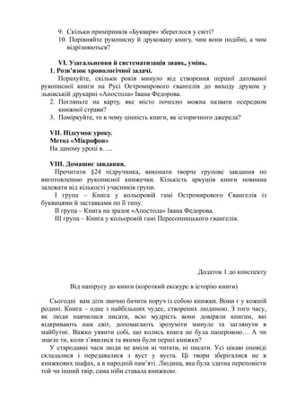 9. Скільки примірників «Букваря» збереглося у світі?
10. Порівняйте рукописну й друковану книгу, чим вони подібні, а чим
відрізняються?
VІ. Узагальнення й систематизація знань, умінь.
1. Розв’язок хронологічної задачі.
Порахуйте, скільки років минуло від створення першої датованої
рукописної книги на Русі Остромирового євангелія до виходу друком у
львівській друкарні «Апостола» Івана Федорова.
2. Погляньте на карту, яке місто почесно можна назвати осередком
книжної страви?
3. Поміркуйте, то в чому цінність книги, як історичного джерела?
VІІ. Підсумок уроку.
Метод «Мікрофон»
На даному уроці я…..
VІІІ. Домашнє завдання.
Прочитати §24 підручника, виконати творче групове завдання по
виготовленню рукописної книжечки. Кількість аркушів книги повинна
залежати від кількості учасників групи.
І група – Книга у кольоровій гамі Остромирового Євангелія із
буквицями й заставками по її типу.
ІІ група – Книга на зразок «Апостола» Івана Федорова.
ІІІ група – Книга у кольоровій гамі Пересопницького євангелія.
Додаток 1 до конспекту
Від папірусу до книги (короткий екскурс в історію книги)
Сьогодні вам діти звично бачити поруч із собою книжки. Вони є у кожній
родині. Книга – одне з найбільших чудес, створених людиною. З того часу,
як люди навчилися писати, всю мудрість вони довіряли книгам, які
відкривають нам світ, допомагають зрозуміти минуле та заглянути в
майбутнє. Важко уявити собі, що колись книга не була паперовою… А чи
знаєш ти, коли з’явилися та якими були перші книжки?
У стародавні часи люди не вміли ні читати, ні писати. Усі цікаві оповіді
складалися і передавалися з вуст у вуста. Ці твори зберігалися не в
книжкових шафах, а в народній пам’яті. Людина, яка була здатна переповісти
той чи інший твір, сама ніби ставала книжкою.
 