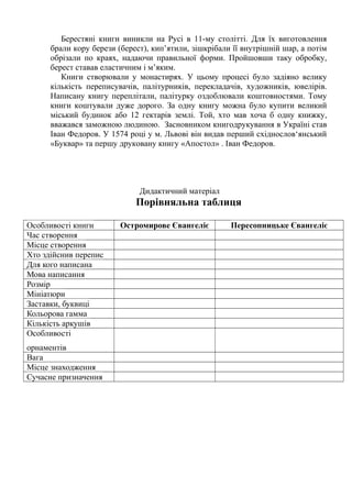 Берестяні книги виникли на Русі в 11-му столітті. Для їх виготовлення
брали кору берези (берест), кип’ятили, зішкрібали її внутрішній шар, а потім
обрізали по краях, надаючи правильної форми. Пройшовши таку обробку,
берест ставав еластичним і м’яким.
Книги створювали у монастирях. У цьому процесі було задіяно велику
кількість переписувачів, палітурників, перекладачів, художників, ювелірів.
Написану книгу переплітали, палітурку оздоблювали коштовностями. Тому
книги коштували дуже дорого. За одну книгу можна було купити великий
міський будинок або 12 гектарів землі. Той, хто мав хоча б одну книжку,
вважався заможною людиною. Засновником книгодрукування в Україні став
Іван Федоров. У 1574 році у м. Львові він видав перший східнослов‘янський
«Буквар» та першу друковану книгу «Апостол» . Іван Федоров.
Дидактичний матеріал
Порівняльна таблиця
Особливості книги Остромирове Євангеліє Пересопницьке Євангеліє
Час створення
Місце створення
Хто здійснив перепис
Для кого написана
Мова написання
Розмір
Мініатюри
Заставки, буквиці
Кольорова гамма
Кількість аркушів
Особливості
орнаментів
Вага
Місце знаходження
Сучасне призначення
 