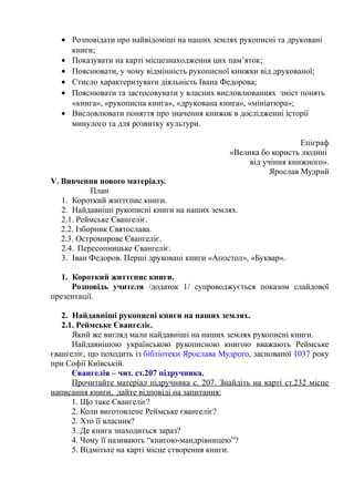 • Розповідати про найвідоміші на наших землях рукописні та друковані
книги;
• Показувати на карті місцезнаходження цих пам’яток;
• Пояснювати, у чому відмінність рукописної книжки від друкованої;
• Стисло характеризувати діяльність Івана Федорова;
• Пояснювати та застосовувати у власних висловлюваннях зміст понять
«книга», «рукописна книга», «друкована книга», «мініатюра»;
• Висловлювати поняття про значення книжок в дослідженні історії
минулого та для розвитку культури.
Епіграф
«Велика бо користь людині
від учіння книжного».
Ярослав Мудрий
V. Вивчення нового матеріалу.
План
1. Короткий життєпис книги.
2. Найдавніші рукописні книги на наших землях.
2.1. Реймське Євангеліє.
2.2. Ізборник Святослава.
2.3. Остромирове Євангеліє.
2.4. Пересопницьке Євангеліє.
3. Іван Федоров. Перші друковані книги «Апостол», «Буквар».
1. Короткий життєпис книги.
Розповідь учителя /додаток 1/ супроводжується показом слайдової
презентації.
2. Найдавніші рукописні книги на наших землях.
2.1. Реймське Євангеліє.
Який же вигляд мали найдавніші на наших землях рукописні книги.
Найдавнішою українською рукописною книгою вважають Реймське
євангеліє, що походить із бібліотеки Ярослава Мудрого, заснованої 1037 року
при Софії Київській.
Євангелія – чит. ст.207 підручника.
Прочитайте матеріал підручника с. 207. Знайдіть на карті ст.232 місце
написання книги, дайте відповіді на запитання:
1. Що таке Євангеліє?
2. Коли виготовлене Реймське євангеліє?
2. Хто її власник?
3. Де книга знаходиться зараз?
4. Чому її називають “книгою-мандрівницею”?
5. Відмітьте на карті місце створення книги.
 