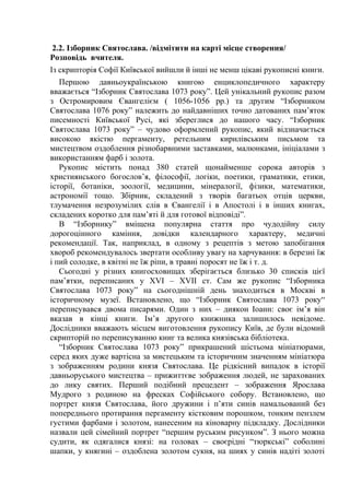 2.2. Ізборник Святослава. /відмітити на карті місце створення/
Розповідь вчителя.
Із скрипторія Софії Київської вийшли й інші не менш цікаві рукописні книги.
Першою давньоукраїнською книгою енциклопедичного характеру
вважається “Ізборник Святослава 1073 року”. Цей унікальний рукопис разом
з Остромировим Євангелієм ( 1056-1056 рр.) та другим “Ізборником
Святослава 1076 року” належить до найдавніших точно датованих пам’яток
писемності Київської Русі, які збереглися до нашого часу. “Ізборник
Святослава 1073 року” – чудово оформлений рукопис, який відзначається
високою якістю пергаменту, ретельним кирилівським письмом та
мистецтвом оздоблення різнобарвними заставками, малюнками, ініціалами з
використанням фарб і золота.
Рукопис містить понад 380 статей щонайменше сорока авторів з
християнського богослов’я, філософії, логіки, поетики, граматики, етики,
історії, ботаніки, зоології, медицини, мінералогії, фізики, математики,
астрономії тощо. Збірник, складений з творів багатьох отців церкви,
тлумачення незрозумілих слів в Євангелії і в Апостолі і в інших книгах,
складених коротко для пам’яті й для готової відповіді”.
В “Ізборнику” вміщена популярна стаття про чудодійну силу
дорогоцінного каміння, довідки календарного характеру, медичні
рекомендації. Так, наприклад, в одному з рецептів з метою запобігання
хвороб рекомендувалось звертати особливу увагу на харчування: в березні їж
і пий солодке, в квітні не їж ріпи, в травні поросят не їж і т. д.
Сьогодні у різних книгосховищах зберігається близько 30 списків цієї
пам’ятки, переписаних у XVI – XVII ст. Сам же рукопис “Ізборника
Святослава 1073 року” на сьогоднішній день знаходиться в Москві в
історичному музеї. Встановлено, що “Ізборник Святослава 1073 року“
переписувався двома писарями. Один з них – диякон Іоанн: своє ім’я він
вказав в кінці книги. Ім’я другого книжника залишилось невідоме.
Дослідники вважають місцем виготовлення рукопису Київ, де були відомий
скрипторій по переписуванню книг та велика князівська бібліотека.
“Ізборник Святослава 1073 року” прикрашений шістьома мініатюрами,
серед яких дуже вартісна за мистецьким та історичним значенням мініатюра
з зображенням родини князя Святослава. Це рідкісний випадок в історії
давньоруського мистецтва – прижиттєве зображення людей, не зарахованих
до лику святих. Перший подібний прецедент – зображення Ярослава
Мудрого з родиною на фресках Софійського собору. Встановлено, що
портрет князя Святослава, його дружини і п’яти синів намальований без
попереднього протирання пергаменту кістковим порошком, тонким пензлем
густими фарбами і золотом, нанесеним на кіноварну підкладку. Дослідники
назвали цей сімейний портрет “першим руським рисунком”. З нього можна
судити, як одягалися князі: на головах – своєрідні “тюркські” соболині
шапки, у княгині – оздоблена золотом сукня, на шиях у синів надіті золоті
 