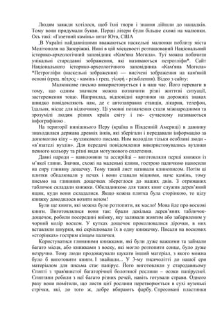Людям завжди хотілося, щоб їхні твори і знання дійшли до нащадків.
Тому вони придумали букви. Перші літери були більше схожі на малюнки.
Ось такі: «Газетний камінь» штат Юта, США
В Україні найдавнішими вважаються наскельні малюнки поблизу міста
Мелітополя на Запоріжжі. Нині в цій місцевості розташований Національний
історико-археологічний заповідник «Кам'яна Могила». Тут́ можна побачити
унікальні стародавні зображення, які називаються петрогліфи*. Сайт
Національного історико-археологічного заповідника «Кам'яна Могила»
*Петрогліфи (наскельні зображення) — висічені зображення на кам'яній
основі (грец. πέτρος - камінь і грец. γλυφή - різьблення). Відео з сайту:
Малюнкове письмо використовується і в наш час. Його переваги в
тому, що одним значком можна позначити різні життєві ситуації,
застереження тощо. Наприклад, відповідні картинки на дорожніх знаках
швидко повідомляють нам, де є автозаправна станція, лікарня, телефон,
їдальня, місце для відпочинку. Ці умовні позначення стали міжнародними та
зрозумілі людям різних країн світу і по- сучасному називаються
інфографікою .
На території нинішнього Перу (країна в Південній Америці) в давнину
знаходилася держава древніх інків, які зберігали і передавали інформацію за
допомогою кіпу – вузликового письма. Ним володіли тільки особливі люди -
«в’язателі вузлів». Для передачі повідомлення використовувались вузлики
певного кольору та різні види мотузкового сплетення.
Давні народи – вавилоняни та ассирійці – виготовляли перші книжки із
м’якої глини. Значки, схожі на маленькі клини, гострою паличкою наносили
на сиру глиняну дощечку. Тому такий лист називали клинописом. Потім ці
плитки обпалювали у печах і вони ставали міцними, наче камінь, тому
письмо на глиняних дощечках збереглося до наших днів. З отриманих
табличок складали книжки. Обкладинкою для таких книг служив дерев’яний
ящик, куди вони складалися. Якщо кожна плитка була сторінкою, то цілу
книжку доводилося возити возом!
Були ще книги, які можна було розтопити, як масло! Мова йде про воскові
книги. Виготовлялися вони так: брали декілька дерев’яних табличок-
дощечок, робили посередині виїмку, яку заливали жовтим або забарвленим у
чорний колір воском. У кутках дощечок проколювалися дірочки, в них
вставляли шнурки, які скріплювали їх в одну книжечку. Писали на воскових
«сторінках» гострим кінцем палички.
Користуватися глиняними книжками, які були дуже важкими та займали
багато місця, або книжками з воску, які могло розтопити сонце, було дуже
незручно. Тому люди продовжували шукати інший матеріал, з якого можна
було б виготовити книги. І знайшли... У 3-му тисячолітті до нашої ери
матеріалом для письма стає папірус. Його виготовляли у стародавньому
Єгипті з трав'янистої багаторічної болотяної рослини – осоки папірусної.
Єгиптяни робили з неї багато різних речей, навіть готували страви. Одного
разу вони помітили, що листя цієї рослини перетворюється в сухі вузенькі
стрічки, які, до того ж, добре вбирають фарбу. Спресовані пластинки
 