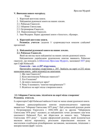 Ярослав Мудрий
V. Вивчення нового матеріалу.
План
1. Короткий життєпис книги.
2. Найдавніші рукописні книги на наших землях.
2.1. Реймське Євангеліє.
2.2. Ізборник Святослава.
2.3. Остромирове Євангеліє.
2.4. Пересопницьке Євангеліє.
3. Іван Федоров. Перші друковані книги «Апостол», «Буквар».
1. Короткий життєпис книги.
Розповідь учителя /додаток 1/ супроводжується показом слайдової
презентації.
2. Найдавніші рукописні книги на наших землях.
2.1. Реймське Євангеліє.
Який же вигляд мали найдавніші на наших землях рукописні книги.
Найдавнішою українською рукописною книгою вважають Реймське
євангеліє, що походить із бібліотеки Ярослава Мудрого, заснованої 1037 року
при Софії Київській.
Євангелія – чит. ст.207 підручника.
Прочитайте матеріал підручника с. 207. Знайдіть на карті ст.232 місце
написання книги, дайте відповіді на запитання:
1. Що таке Євангеліє?
2. Коли виготовлене Реймське євангеліє?
2. Хто її власник?
3. Де книга знаходиться зараз?
4. Чому її називають “книгою-мандрівницею”?
5. Відмітьте на карті місце створення книги.
2.2. Ізборник Святослава. /відмітити на карті місце створення/
Розповідь вчителя.
Із скрипторія Софії Київської вийшли й інші не менш цікаві рукописні книги.
Першою давньоукраїнською книгою енциклопедичного характеру
вважається “Ізборник Святослава 1073 року”. Цей унікальний рукопис разом
з Остромировим Євангелієм ( 1056-1056 рр.) та другим “Ізборником
Святослава 1076 року” належить до найдавніших точно датованих пам’яток
писемності Київської Русі, які збереглися до нашого часу. “Ізборник
Святослава 1073 року” – чудово оформлений рукопис, який відзначається
високою якістю пергаменту, ретельним кирилівським письмом та
мистецтвом оздоблення різнобарвними заставками, малюнками, ініціалами з
використанням фарб і золота.
 