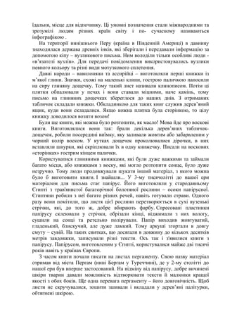 їдальня, місце для відпочинку. Ці умовні позначення стали міжнародними та
зрозумілі людям різних країн світу і по- сучасному називаються
інфографікою .
На території нинішнього Перу (країна в Південній Америці) в давнину
знаходилася держава древніх інків, які зберігали і передавали інформацію за
допомогою кіпу – вузликового письма. Ним володіли тільки особливі люди -
«в’язателі вузлів». Для передачі повідомлення використовувались вузлики
певного кольору та різні види мотузкового сплетення.
Давні народи – вавилоняни та ассирійці – виготовляли перші книжки із
м’якої глини. Значки, схожі на маленькі клини, гострою паличкою наносили
на сиру глиняну дощечку. Тому такий лист називали клинописом. Потім ці
плитки обпалювали у печах і вони ставали міцними, наче камінь, тому
письмо на глиняних дощечках збереглося до наших днів. З отриманих
табличок складали книжки. Обкладинкою для таких книг служив дерев’яний
ящик, куди вони складалися. Якщо кожна плитка була сторінкою, то цілу
книжку доводилося возити возом!
Були ще книги, які можна було розтопити, як масло! Мова йде про воскові
книги. Виготовлялися вони так: брали декілька дерев’яних табличок-
дощечок, робили посередині виїмку, яку заливали жовтим або забарвленим у
чорний колір воском. У кутках дощечок проколювалися дірочки, в них
вставляли шнурки, які скріплювали їх в одну книжечку. Писали на воскових
«сторінках» гострим кінцем палички.
Користуватися глиняними книжками, які були дуже важкими та займали
багато місця, або книжками з воску, які могло розтопити сонце, було дуже
незручно. Тому люди продовжували шукати інший матеріал, з якого можна
було б виготовити книги. І знайшли... У 3-му тисячолітті до нашої ери
матеріалом для письма стає папірус. Його виготовляли у стародавньому
Єгипті з трав'янистої багаторічної болотяної рослини – осоки папірусної.
Єгиптяни робили з неї багато різних речей, навіть готували страви. Одного
разу вони помітили, що листя цієї рослини перетворюється в сухі вузенькі
стрічки, які, до того ж, добре вбирають фарбу. Спресовані пластинки
папірусу склеювали у стрічки, обрізали кінці, віджимали з них вологу,
сушили на сонці та ретельно полірували. Папір виходив жовтуватий,
гладенький, блискучий, але дуже ламкий. Тому аркуші згортали в довгу
смугу – сувій. На таких свитках, що досягали в довжину до кількох десятків
метрів завдовжки, записували різні тексти. Ось так і з'явилися книги з
папірусу. Папірусом, виготовленим у Єгипті, користувалися майже дві тисячі
років навіть у країнах Європи.
З часом книги почали писати на листах пергаменту. Свою назву матеріал
отримав від міста Пергам (нині Бергам у Туреччині), де у 2-му столітті до
нашої ери був вперше застосований. На відміну від папірусу, добре вичинені
шкіри тварин давали можливість відтворювати тексти й малюнки кращої
якості з обох боків. Ще одна перевага пергаменту – його довговічність. Щоб
листи не скручувалися, зошити зшивали і вкладали у дерев’яні палітурки,
обтягнені шкірою.
 