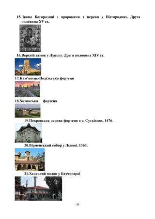 10
15. Ікона Богородиці з пророками з церкви у Підгородцях. Друга
половина ХV ст.
16.Верхній замок у Луцьку. Друга половина ХІV ст.
17.Кам’янець-Подільська фортеця
18.Хотинська фортеця
19.Покровська церква-фортеця в с. Сутківцях. 1476.
20.Вірменський собор у Львові. 1363.
21.Ханський палац у Бахчисараї
 