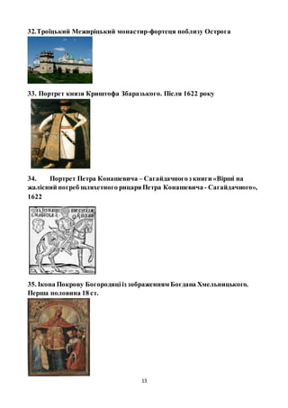 13
32.Троїцький Межиріцький монастир-фортеця поблизу Острога
33. Портрет князя Криштофа Збаразького. Після 1622 року
34. Портрет Петра Конашевича – Сагайдачногоз книги «Вірші на
жалісний погреб шляхетного рицаряПетра Конашевича - Сагайдачного»,
1622
35. Ікона Покрову Богородицііз зображенням Богдана Хмельницького.
Перша половина 18 ст.
 