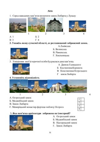 31
№16
1. Серед наведених пам’ятоквизначити замокЛюбарта у Луцьку
1 2 3 4
А 1 Б 2
В 3 Г 4
2. Укажіть назву сучасної області, де розташований зображений замок.
А.Львівська
.
Б. Волинська
В. Рівненська.
Г. Хмельницька
3. З ініціативи якої історичної особи будувалася дана пам’ятка.
А Данила Галицького
Б КостянтинаКорнякта
В КонстянтинаОстрозького
Г князя Люберта
4. Установіть відповідність
1 2 3 4
А. Острозький замок
Б. Меджибізький замок
В. Замок Любарта
Г. Межиріцький монастир-фортеця поблизу Острога
5. Яка пам’ятка архітектури зображена на ілюстрації?
А. Острозький замок
Б. Меджибізький замок
В. Підгорецький замок
Г. Замок Любарта
1
2
3
4
 
