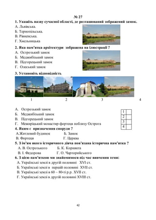 42
№ 27
1. Укажіть назву сучасної області, де розташований зображений замок.
А. Львівська.
Б. Тернопільська.
В. Рівненська.
Г. Хмельницька
2. Яка пам’ятка архітектури зображена на ілюстрації ?
А. Острозький замок
Б. Меджибізький замок
В. Підгорецький замок
Г. Олеський замок
3. Установіть відповідність
1 2 3 4
А. Острозький замок
Б. Меджибізький замок
В. Підгорецький замок
Г. Межиріцький монастир-фортеця поблизу Острога
4. Яким є призначення споруди ?
А.Житловий будинок Б. Замок
В. Фортеця Г. Церква
5. З ім’ям якого історичного діяча пов’язана історична пам’ятка ?
А. В. Острозького Б. К. Корнякта
В. І. Федорова Г. О. Чарторийського
6. З цією пам’яткою ми знайомимося під час вивчення теми:
А. Українські землі в другій половині XVI ст.
Б. Українські землі в першій половині XVII ст.
В. Українські землі в 60 – 80-ті р.р. XVII ст.
Г. Українські землі в другій половині XVIII ст.
1
2
3
4
 