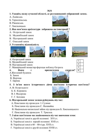 46
№31
1. Укажіть назву сучасної області, де розташований зображений замок.
А. Львівська.
Б. Тернопільська.
В. Рівненська.
Г. Хмельницька
2. Яка пам’ятка архітектури зображена на ілюстрації ?
А. Острозький замок
Б. Меджибізький замок
В. Підгорецький замок
Г. Олеський замок
3. Установіть відповідність
1 2 3 4
А. Острозький замок
Б. Меджибізький замок
В. Підгорецький замок
Г. Межиріцький монастир-фортеця поблизу Острога
4. Яким є призначення споруди?
А.Житловий будинок
Б. Замок
В. Фортеця
Г. Церква
5. З ім’ям якого історичного діяча пов’язана історична пам’ятка?
А. В. Острозького
Б. К. Корнякта
В. І. Федорова
Г. Г. Боплана
6. Підгорецький замок зазнав руйнувань під час:
А. Повстання під проводом І. Сулими
Б. Повстання під проводом С. Наливайка
В. Національно-визвольної війни під проводом Б. Хмельницького
Г. Повстання під проводом Т. Трясила.
7. З цією пам’яткою ми знайомимося під час вивчення теми:
А. Українські землі в другій половині XVI ст.
Б. Українські землі в першій половині XVII ст.
В. Українські землі в 60 – 80-ті рр. XVII ст.
Г. Українські землі в другій половині XVIII ст.
1
2
3
4
 