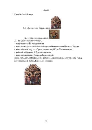 55
№ 40
1. Гра «Впізнай ікону»
1.1. «Вознесіння Богородиці»
1.2. «ПокроваБогородиці».
2. Гра «Допоможиісторику».
- ікону написав Й. Кондзелевич
- ікона знаходиться в іконостасі церкви Воздвиження Чесного Хреста
- ікона з іконостасу перебуває у монастиріСкит Манявського
- на іконі зображено Б. Хмельницького
- ікона називається «ПокроваБогородиці»
Ікона походить з Покровськоїцерквис. Дешки Канівського повіту (тепер
Богуславськийрайон, Київськоїобласті).
 