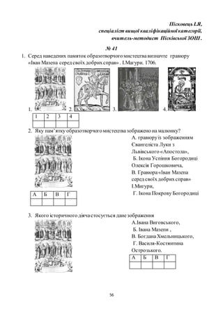 56
Пісковець І.Я,
спеціаліст вищої кваліфікаційноїкатегорії,
вчитель-методист ПісківськоїЗОШ .
№ 41
1. Серед наведених памяток образотворчогомистецтвавизначте гравюру
«Іван Мазепа серед своїх добрихсправ» . І.Магури. 1706.
1. 2. 3. 4.
1 2 3 4
2. Яку пам’ятку образотворчогомистецтвазображено на малюнку?
А. гравюруіз зображенням
Євангеліста Луки з
Львівського «Апостола»,
Б. Ікона Успіння Богородиці
Олексія Горошковича,
В. Гравюра«Іван Мазепа
серед своїхдобрихсправ»
І.Мигури,
Г. Ікона Покрову Богородиці
3. Якого історичного діячастосується данезображення
А.Івана Виговського,
Б. Івана Мазепи ,
В. БогданаХмельницького,
Г. Василя-Костянтина
Острозького.
А Б В Г
А Б В Г
 